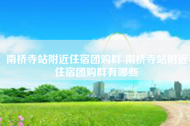 南桥寺站附近住宿团购群-南桥寺站附近住宿团购群有哪些