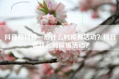 抖音和抖音一般什么时候有活动？抖音都什么时候搞活动？