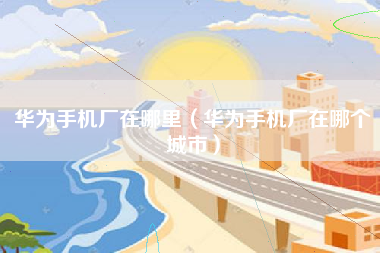 华为手机厂在哪里（华为手机厂在哪个城市）