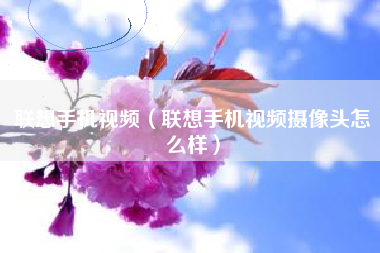 联想手机视频（联想手机视频摄像头怎么样）