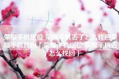 荣耀手机定位 荣耀手机丢了怎么找回荣耀手机找回「荣耀手机定位 荣耀手机丢了怎么找回」